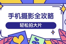 手机摄影全攻略，从拍摄到剪辑，训练营带你玩转短视频，轻松拍大片