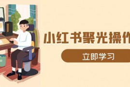 小红书聚光操作详解，涵盖素材、开户、定位、计划搭建等全流程实操